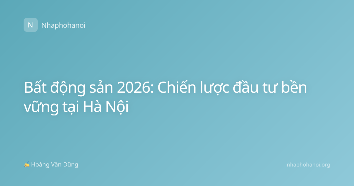 Bất động sản 2026: Chiến lược đầu tư bền vững tại Hà Nội